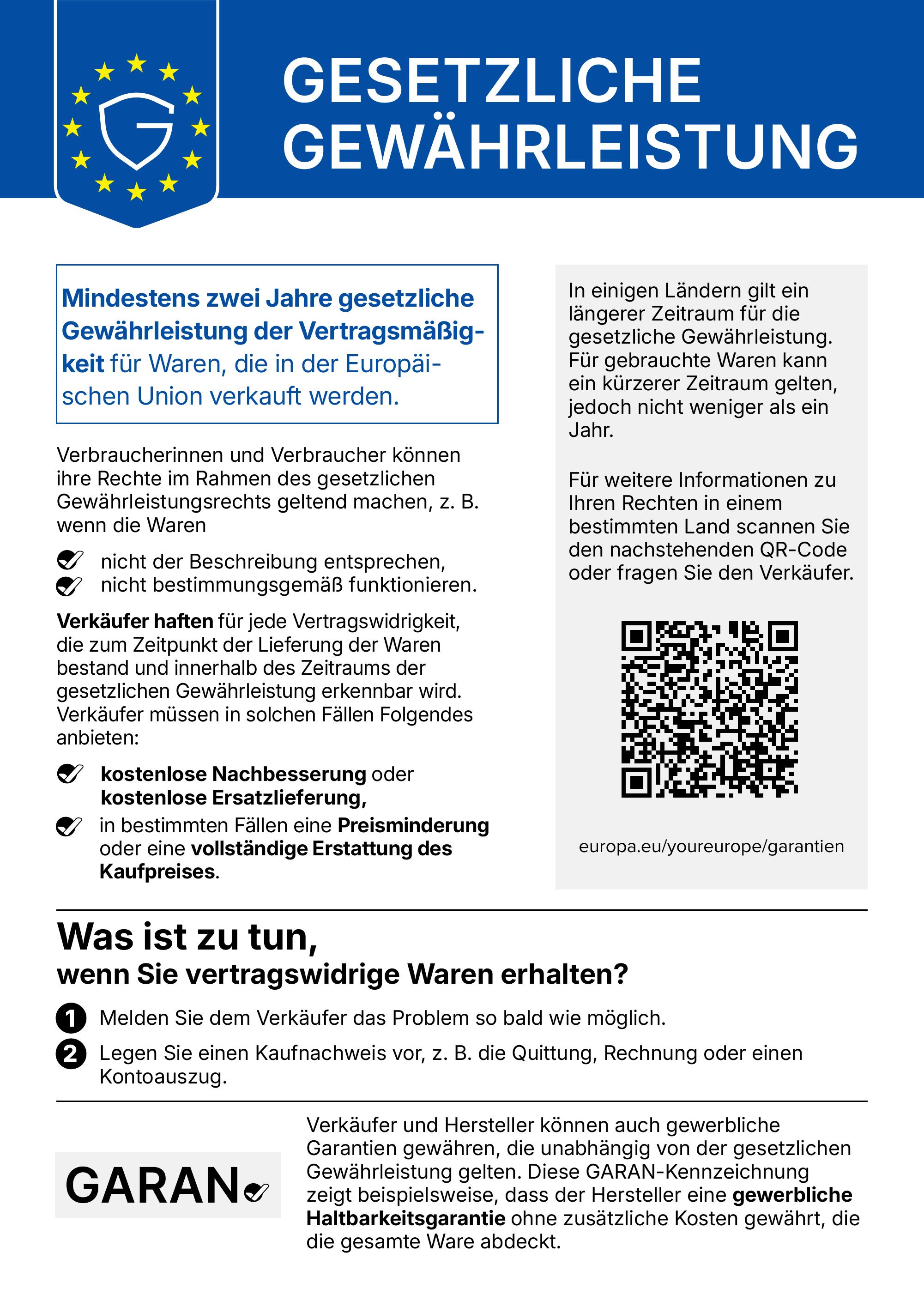 Gesetzliche Gewährleistung. Mindestens zwei Jahre gesetzliche Gewährleistung der Vertragsmäßigkeit für Waren, die in der Europäischen Union verkauft werden. Verbraucherinnen und Verbraucher können ihre Rechte im Rahmen des gesetzlichen Gewährleistungsrechts geltend machen, z. B. wenn die Waren nicht der Beschreibung entsprechen oder nicht bestimmungsgemäß funktionieren. Verkäufer haften für jede Vertragswidrigkeit, die zum Zeitpunkt der Lieferung der Waren bestand und innerhalb des Zeitraums der gesetzlichen Gewährleistung erkennbar wird. Verkäufer müssen in solchen Fällen Folgendes anbieten: kostenlose Nachbesserung oder kostenlose Ersatzlieferung, in bestimmten Fällen eine Preisminderung oder eine vollständige Erstattung des Kaufpreises. In einigen Ländern gilt ein längerer Zeitraum für die gesetzliche Gewährleistung. Für gebrauchte Waren kann ein kürzerer Zeitraum gelten, jedoch nicht weniger als ein Jahr. Für weitere Informationen zu Ihren Rechten in einem bestimmten Land scannen Sie den QR-Code oder fragen Sie den Verkäufer: europa.eu/youreurope/garantien. Was ist zu tun, wenn Sie vertragswidrige Waren erhalten? 1. Melden Sie dem Verkäufer das Problem so bald wie möglich. 2. Legen Sie einen Kaufnachweis vor, z. B. die Quittung, Rechnung oder einen Kontoauszug. Verkäufer und Hersteller können auch gewerbliche Garantien gewähren, die unabhängig von der gesetzlichen Gewährleistung gelten. Die GARAN-Kennzeichnung zeigt beispielsweise, dass der Hersteller eine gewerbliche Haltbarkeitsgarantie ohne zusätzliche Kosten gewährt, die die gesamte Ware abdeckt.